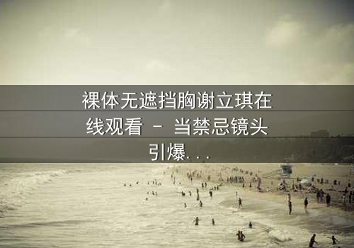 裸体无遮挡胸谢立琪在线观看 - 当禁忌镜头引爆人性深渊,她如何挣脱命运枷锁?