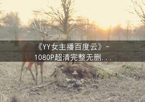 《YY女主播百度云》- 1080P超清完整无删 - 她直播间的秘密,你敢点开吗?
