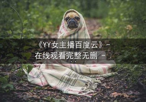 《YY女主播百度云》- 在线观看完整无删 - 她直播间的秘密,你敢点开吗?