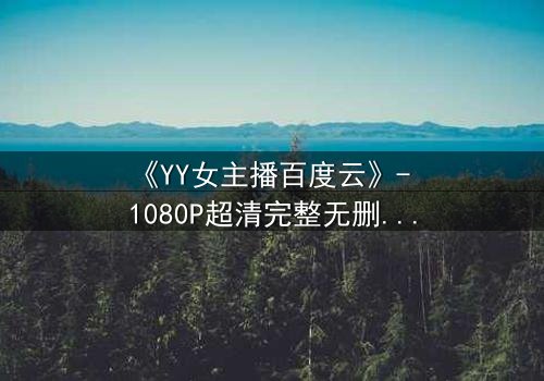 《YY女主播百度云》- 1080P超清完整无删 - 她直播间的秘密,你敢点开吗?