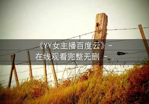 《YY女主播百度云》- 在线观看完整无删 - 她直播间的秘密,你敢点开吗?