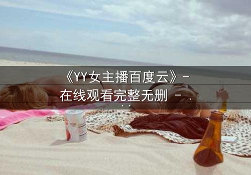 《YY女主播百度云》- 在线观看完整无删 - 当虚拟面具被撕裂,谁在幕后操控一切?