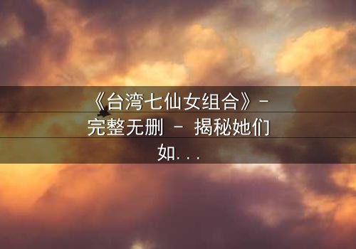 《台湾七仙女组合》- 完整无删 - 揭秘她们如何用友谊对抗命运!