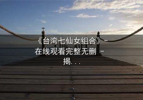 《台湾七仙女组合》- 在线观看完整无删 - 揭开她们隐藏的惊天秘密