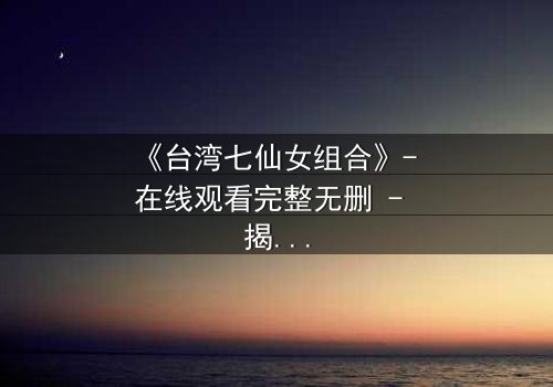 《台湾七仙女组合》- 在线观看完整无删 - 揭秘她们不为人知的背叛与救赎