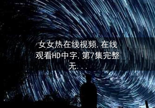 《女女热在线视频精品》- 在线观看HD中字 - 第7集完整无删