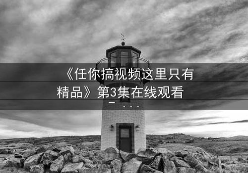 《任你搞视频这里只有精品》第3集在线观看 - 当欲望与真相碰撞,谁将主宰命运?