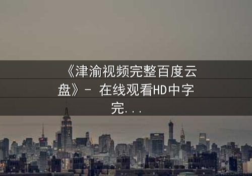 《津渝视频完整百度云盘》- 在线观看HD中字完整无删 - 揭开都市迷局背后的惊心真相