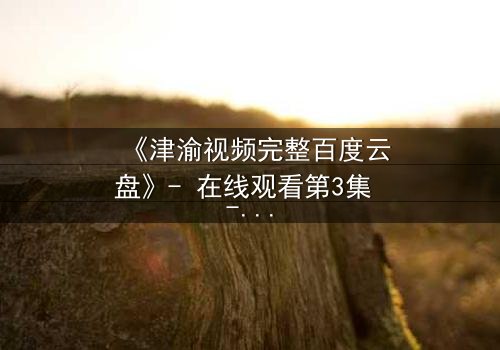 《津渝视频完整百度云盘》- 在线观看第3集 - 揭开隐藏的真相,你敢直面吗?