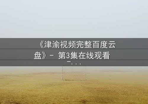 《津渝视频完整百度云盘》- 第3集在线观看 - 揭开隐藏的真相,你敢点开吗?