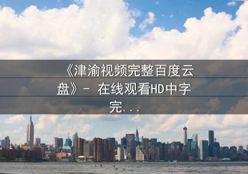 《津渝视频完整百度云盘》- 在线观看HD中字完整无删 - 揭开那段尘封的真相