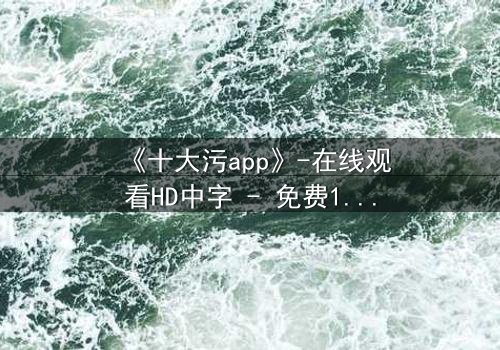 《十大污app》-在线观看HD中字 - 免费1080P超清完整无删