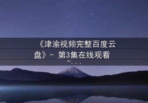 《津渝视频完整百度云盘》- 第3集在线观看 - 真相与背叛的终极对决