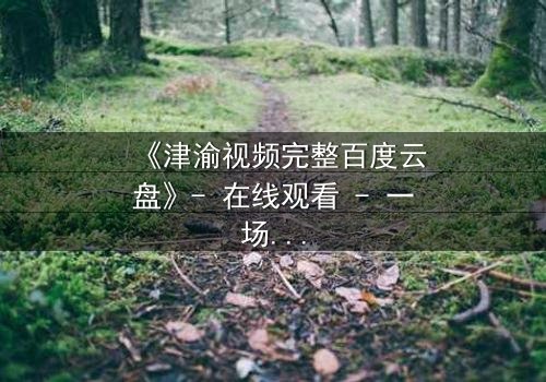 《津渝视频完整百度云盘》- 在线观看 - 一场跨越时空的禁忌之恋