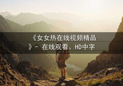 《女女热在线视频精品》- 在线观看、HD中字 - 免费、1080P超清