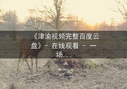 《津渝视频完整百度云盘》- 在线观看 - 一场跨越时空的禁忌之恋