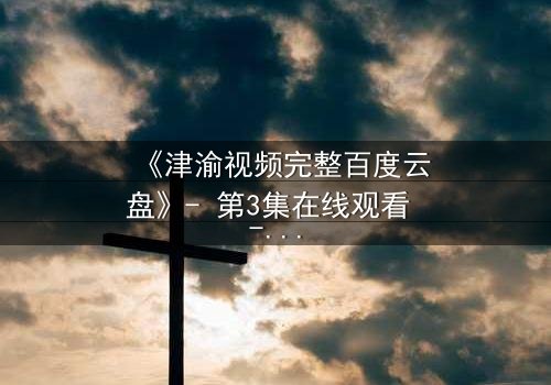 《津渝视频完整百度云盘》- 第3集在线观看 - 一场跨越时空的禁忌之恋,真相即将揭晓!