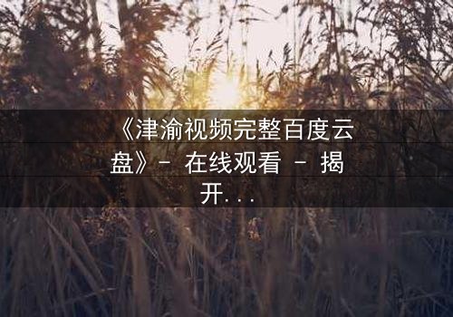 《津渝视频完整百度云盘》- 在线观看 - 揭开隐藏的真相,你敢点开吗?