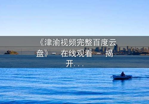 《津渝视频完整百度云盘》- 在线观看 - 揭开隐藏的真相,你敢点开吗?