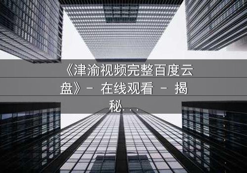 《津渝视频完整百度云盘》- 在线观看 - 揭秘隐藏的真相,你敢点开吗?